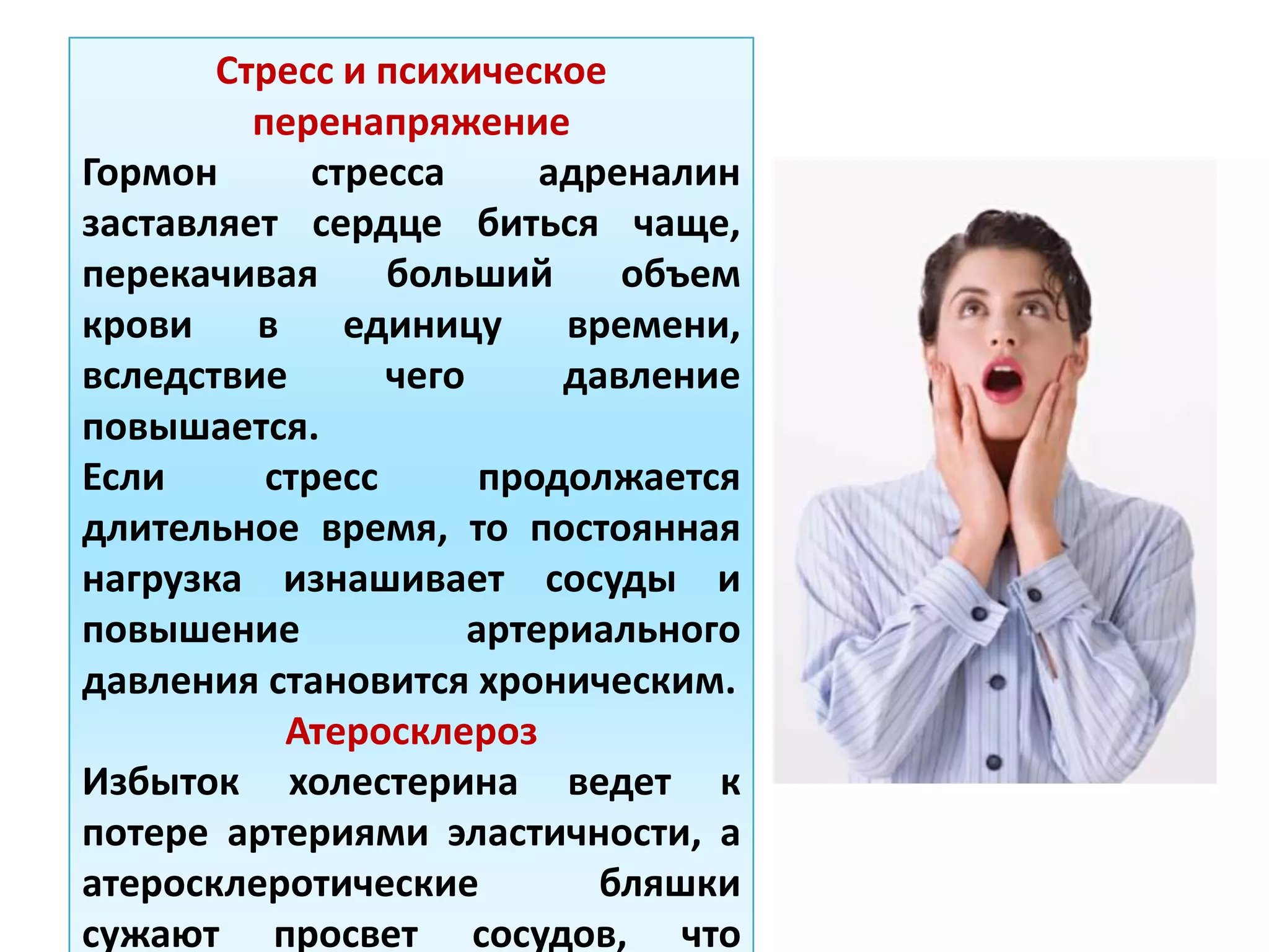 Стресс и психическое
перенапряжение
Гормон стресса адреналин
заставляет сердце биться чаще,
перекачивая больший объем
крови в единицу времени,
вследствие чего давление
повышается.
Если стресс продолжается
длительное время, то постоянная
нагрузка изнашивает сосуды и
повышение артериального
давления становится хроническим.
Атеросклероз
Избыток холестерина ведет к
потере артериями эластичности, а
атеросклеротические бляшки
сужают просвет сосудов, что
 