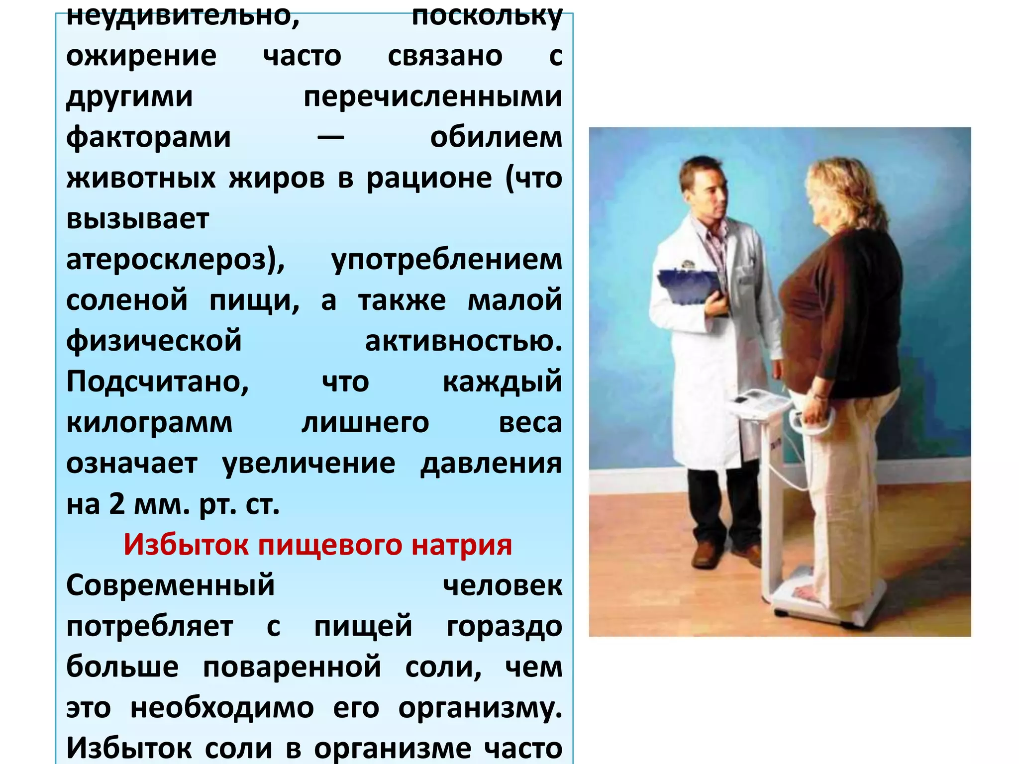 неудивительно, поскольку
ожирение часто связано с
другими перечисленными
факторами — обилием
животных жиров в рационе (что
вызывает
атеросклероз), употреблением
соленой пищи, а также малой
физической активностью.
Подсчитано, что каждый
килограмм лишнего веса
означает увеличение давления
на 2 мм. рт. ст.
Избыток пищевого натрия
Современный человек
потребляет с пищей гораздо
больше поваренной соли, чем
это необходимо его организму.
Избыток соли в организме часто
 