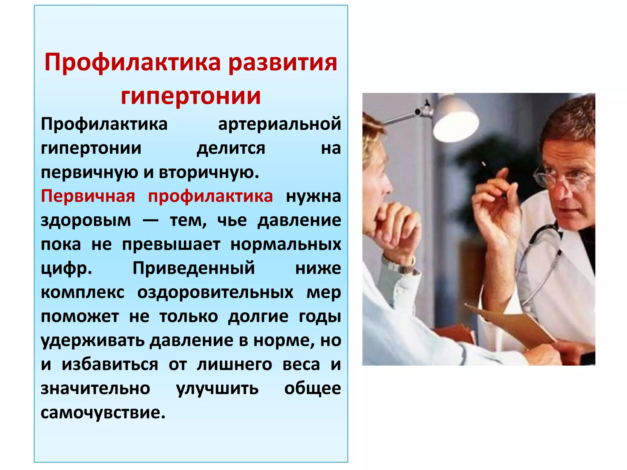 Профилактика развития
гипертонии
Профилактика артериальной
гипертонии делится на
первичную и вторичную.
Первичная профилактика нужна
здоровым — тем, чье давление
пока не превышает нормальных
цифр. Приведенный ниже
комплекс оздоровительных мер
поможет не только долгие годы
удерживать давление в норме, но
и избавиться от лишнего веса и
значительно улучшить общее
самочувствие.
 