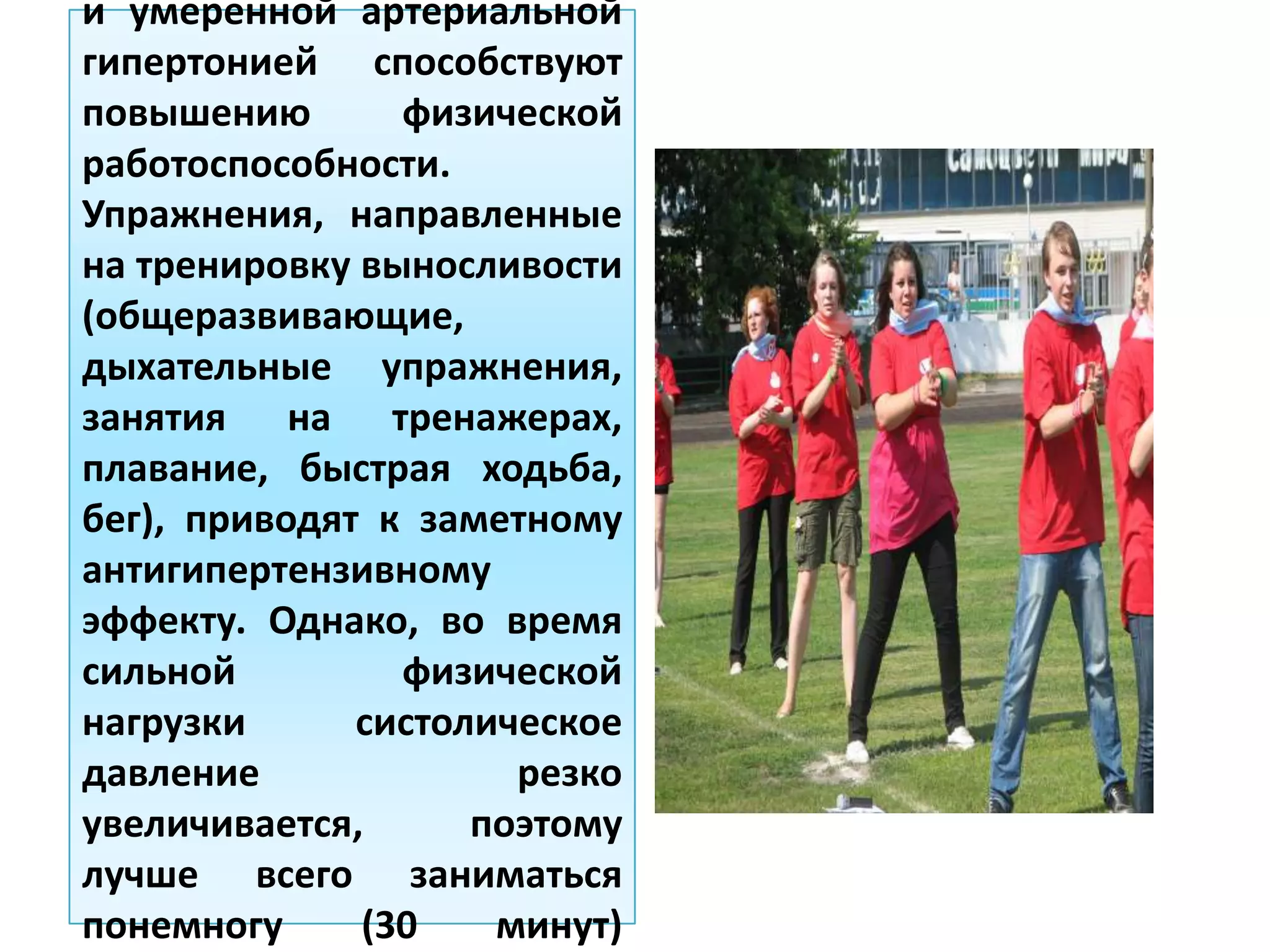 и умеренной артериальной
гипертонией способствуют
повышению физической
работоспособности.
Упражнения, направленные
на тренировку выносливости
(общеразвивающие,
дыхательные упражнения,
занятия на тренажерах,
плавание, быстрая ходьба,
бег), приводят к заметному
антигипертензивному
эффекту. Однако, во время
сильной физической
нагрузки систолическое
давление резко
увеличивается, поэтому
лучше всего заниматься
понемногу (30 минут)
 