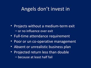 Angels don’t invest in
• Projects without a medium-term exit
– or no influence over exit
• Full-time attendance requirement
• Poor or un co-operative management
• Absent or unrealistic business plan
• Projected return less than double
– because at least half fail
 