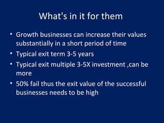 What's in it for them
• Growth businesses can increase their values
substantially in a short period of time
• Typical exit term 3-5 years
• Typical exit multiple 3-5X investment ,can be
more
• 50% fail thus the exit value of the successful
businesses needs to be high
 