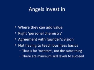 Angels invest in
• Where they can add value
• Right ‘personal chemistry’
• Agreement with founder’s vision
• Not having to teach business basics
– That is for ‘mentors’, not the same thing
– There are minimum skill levels to succeed
 