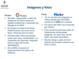 Imágenes y fotos
Picasa
 Servidor, organizador y editor de
imágenes en línea creado por
Idealab (California) y comprado por
Google en el 2004.
 El nombre se basa en el pintor
Pablo Picasso, así como en la
frase: “Pictures para mi casa”.
 Permite editar fotos (recortarlas,
quitar ojos rojos, contrastarlas...) y
mostrarlas por álbumes, etiquetas,
fecha y lugar del mundo
(geotagging).
 En el 2008, incorporó el
reconocimiento de caras y de
edificios.
Flickr
 Es un servidor de imágenes (y
vídeos desde abril del 2008)
creado en el 2004 por Ludicorp.
 En marzo del 2005, fue comprado
por Yahoo!.
 Fue una de las primeras webs en
implementar el etiquetado
(tagging) –en este caso, de las
fotos– por parte del público.
 Muchos blogs y webs ahorran
espacio de servidor subiendo sus
fotos a Flickr.
 