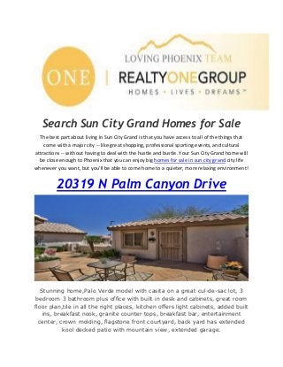 Search Sun City Grand Homes for Sale
The best part about living in Sun City Grand is that you have access to all of the things that
come with a major city -- like great shopping, professional sporting events, and cultural
attractions -- without having to deal with the hustle and bustle. Your Sun City Grand home will
be close enough to Phoenix that you can enjoy big homes for sale in sun city grand city life
whenever you want, but you'll be able to come home to a quieter, more relaxing environment!
20319 N Palm Canyon Drive
Stunning home,Palo Verde model with casita on a great cul-de-sac lot, 3
bedroom 3 bathroom plus office with built in desk and cabinets, great room
floor plan,tile in all the right places, kitchen offers light cabinets, added built
ins, breakfast nook, granite counter tops, breakfast bar, entertainment
center, crown molding, flagstone front courtyard, back yard has extended
kool decked patio with mountain view, extended garage.
 
