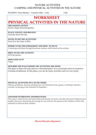 NATURE ACTIVITIES
CAMPING AND PHYSICAL ACTIVITIES IN THE NATURE
STUDENT: Nuria Sánchez – Carnerero Díaz – Cano 2ºAC
Physical Education Department
WORKSHEET
PHYSICAL ACTIVITIES IN THE NATURE
ORGANIZING ENTITY:
Huerto Alegre (Cheerful garden)
PLACE, COUNTY AND REGION:
Granada, Sierra Nevada.
DATES TO DO THE ACTIVITIES:
From 22 to 26 of July of 2014.
WHERE TO DO THE ENROLMENT AND HOW TO DO IT:
Contacting with them through the phone number which listed on the website.
PRICE TO DO THE ACTIVITY:
215 € per person.
HOW LONG IS IT?
5 days.
DESCRIBE THE PLACE WHERE THE ACTIVITIES ARE DONE:
The place is Sierra Nevada and it is a beautiful place. It is a mountain and it is located in
Granada (Andalusia). In this place, you can do many activities and it is very funny.
PHYSICAL ACTIVITIES WE CAN DO THERE:
Hiking, gymkhana, dancing, planting trees, do orientation tests, games, workshops, theaters,
cinemas, swimming in the waterfall of chapiteles...
ANOTHER INTERESTING INFORMATIONS:
The camp is made for fun and interacting with people, do many activities; the food is balanced and
healthy, because it determines the energy for any activity; the parents of the children will be fully
informed of what do their children.
 