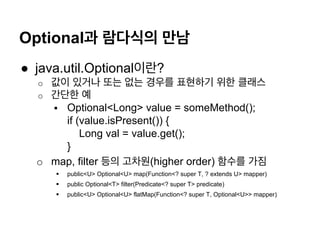 Optional? ???? ??
? java.util.Optional???
o? ?? ??? ?? ?? ??? ???? ?? ???
o? ??? ?
?? Optional<Long> value = someMethod();
if (value.isPresent()) {
Long val = value.get();
}
o? map, filter ?? ???(higher order) ??? ??
?? public<U> Optional<U> map(Function<? super T, ? extends U> mapper)
?? public Optional<T> filter(Predicate<? super T> predicate)
?? public<U> Optional<U> flatMap(Function<? super T, Optional<U>> mapper)
 