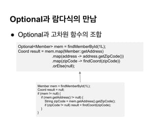 Optional? ???? ??
? Optional? ??? ??? ??
Optional<Member> mem = findMemberById(1L);
Coord result = mem.map(Member::getAddress)
.map(address -> address.getZipCode())
.map(zipCode -> findCoord(zipCode))
.orElse(null);
Member mem = findMemberById(1L);
Coord result = null;
if (mem != null) {
if (mem.getAddress() != null) {
String zipCode = mem.getAddress().getZipCode();
if (zipCode != null) result = findCoord(zipCode);
}
}
 