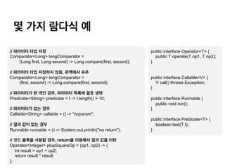 ? ?? ??? ?
public interface Operator<T> {
public T operate(T op1, T op2);
}
public interface Callable<V> {
V call() throws Exception;
}
public interface Runnable {
public void run();
}
public interface Predicate<T> {
boolean test(T t);
}
// ???? ?? ??
Comparator<Long> longComparator =
(Long first, Long second) -> Long.compare(first, second);
// ???? ?? ???? ??, ???? ??
Comparator<Long> longComparator =
(first, second) -> Long.compare(first, second);
// ????? ? ?? ??, ???? ??? ?? ??
Predicate<String> predicate = t -> t.length() > 10;
// ????? ?? ??
Callable<String> callable = () -> "noparam";
// ?? ?? ?? ??
Runnable runnable = () -> System.out.println("no return");
// ?? ??? ??? ??, return? ???? ?? ?? ??
Operator<Integer> plusSquareOp = (op1, op2) -> {
int result = op1 + op2;
return result * result;
};
 