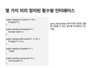? ?? ?? ??? ??? ?????
java.util.function ???? ??? ??
? ??? ? ?? ??? ????? ?
??
public interface Function<T, R> {
R apply(T t);
}
public interface Predicate<T> {
boolean test(T t);
}
public interface BiFunction<T, U, R> {
R apply(T t, U u);
}
public interface Supplier<T> {
T get();
}
public interface Consumer<T> {
void accept(T t);
}
 