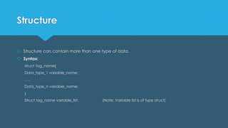 Structure
 Structure can contain more than one type of data.
 Syntax:
struct tag_name{
Data_type_1 variable_name;
…..
Data_type_n variable_name;
}
Struct tag_name variable_list; (Note: Variable list is of type struct)
 