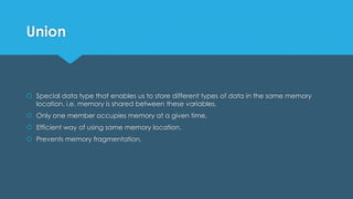 Union
 Special data type that enables us to store different types of data in the same memory
location, i.e. memory is shared between these variables.
 Only one member occupies memory at a given time.
 Efficient way of using same memory location.
 Prevents memory fragmentation.
 
