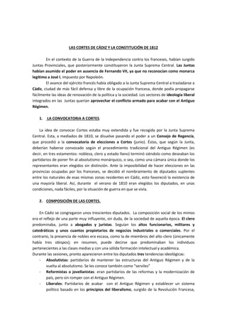 LAS CORTES DE CÁDIZ Y LA CONSTITUCIÓN DE 1812
En el contexto de la Guerra de la Independencia contra los franceses, habían surgido
Juntas Provinciales, que posteriormente constituyeron la Junta Suprema Central. Las Juntas
habían asumido el poder en ausencia de Fernando VII, ya que no reconocían como monarca
legítimo a José I, impuesto por Napoleón.
El avance del ejército francés había obligado a la Junta Suprema Central a trasladarse a
Cádiz, ciudad de más fácil defensa y libre de la ocupación francesa, donde podía propagarse
fácilmente las ideas de renovación de la política y la sociedad. Los sectores de ideología liberal
integrados en las Juntas querían aprovechar el conflicto armado para acabar con el Antiguo
Régimen.
1. LA CONVOCATORIA A CORTES.
La idea de convocar Cortes estaba muy extendida y fue recogida por la Junta Suprema
Central. Esta, a mediados de 1810, se disuelve pasando el poder a un Consejo de Regencia,
que procedió a la convocatoria de elecciones a Cortes (junio). Éstas, que según la Junta,
deberían haberse convocado según el procedimiento tradicional del Antiguo Régimen (es
decir, en tres estamentos: nobleza, clero y estado llano) terminó siéndolo como deseaban los
partidarios de poner fin al absolutismo monárquico, o sea, como una cámara única donde los
representantes eran elegidos sin distinción. Ante la imposibilidad de hacer elecciones en las
provincias ocupadas por los franceses, se decidió el nombramiento de diputados suplentes
entre los naturales de esas mismas zonas residentes en Cádiz, esto favoreció la existencia de
una mayoría liberal. Así, durante el verano de 1810 eran elegidos los diputados, en unas
condiciones, nada fáciles, por la situación de guerra en que se vivía.
2. COMPOSICIÓN DE LAS CORTES.
En Cádiz se congregaron unos trescientos diputados. La composición social de los mimos
era el reflejo de una parte muy influyente, sin duda, de la sociedad de aquella época. El clero
predominaba, junto a abogados y juristas. Seguían los altos funcionarios, militares y
catedráticos y unos cuantos propietarios de negocios industriales o comerciales. Por el
contrario, la presencia de nobles era escasa, como la de miembros del alto clero (únicamente
había tres obispos); en resumen, puede decirse que predominaban los individuos
pertenecientes a las clases medias y con una sólida formación intelectual y académica.
Durante las sesiones, pronto aparecieron entre los diputados tres tendencias ideológicas:
- Absolutistas: partidarios de mantener las estructuras del Antiguo Régimen y de la
vuelta al absolutismo. Se les conoce también como “serviles”
- Reformistas o jovellanistas: eran partidarios de las reformas y la modernización de
país, pero sin romper con el Antiguo Régimen.
- Liberales: Partidarios de acabar con el Antiguo Régimen y establecer un sistema
político basado en los principios del liberalismo, surgido de la Revolución Francesa,
 