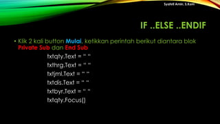 • Klik 2 kali button Mulai, ketikkan perintah berikut diantara blok
Private Sub dan End Sub
txtqty.Text = “ “
txthrg.Text = “ “
txtjml.Text = “ “
txtdis.Text = “ “
txtbyr.Text = “ “
txtqty.Focus()
Syahril Amin, S.Kom
IF ..ELSE ..ENDIF
 