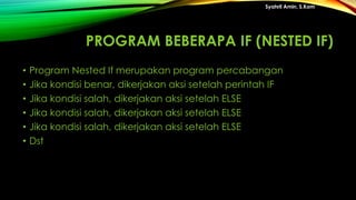 PROGRAM BEBERAPA IF (NESTED IF)
• Program Nested If merupakan program percabangan
• Jika kondisi benar, dikerjakan aksi setelah perintah IF
• Jika kondisi salah, dikerjakan aksi setelah ELSE
• Jika kondisi salah, dikerjakan aksi setelah ELSE
• Jika kondisi salah, dikerjakan aksi setelah ELSE
• Dst
Syahril Amin, S.Kom
 
