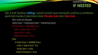 Dim mdis As Double
txtjml.Text = Val(txtqty.Text) * Val(txthrg.Text)
If txtjml.Text > 1000000 Then
mdis = txtjml.Text * 0.3
txtdis.Text = mdis
rb30.Checked = True
Else
If txtjml.Text > 500000 Then
mdis = txtjml.Text * 0.2
txtdis.Text = mdis
rb20.Checked = True
Syahril Amin, S.Kom
Klik 2 kali Textbox txthrg, rubah event-nya menjadi LostFocus ketikkan
perintah berikut diantara blok Private Sub dan End Sub
IF NESTED
 