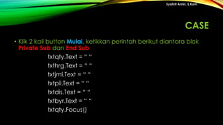 • Klik 2 kali button Mulai, ketikkan perintah berikut diantara blok
Private Sub dan End Sub
txtqty.Text = “ “
txthrg.Text = “ “
txtjml.Text = “ “
txtpil.Text = “ “
txtdis.Text = “ “
txtbyr.Text = “ “
txtqty.Focus()
Syahril Amin, S.Kom
CASE
 