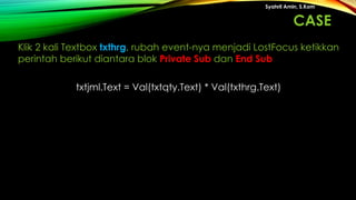 txtjml.Text = Val(txtqty.Text) * Val(txthrg.Text)
Syahril Amin, S.Kom
Klik 2 kali Textbox txthrg, rubah event-nya menjadi LostFocus ketikkan
perintah berikut diantara blok Private Sub dan End Sub
CASE
 