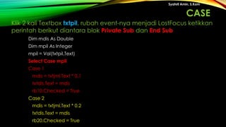 Dim mdis As Double
Dim mpil As Integer
mpil = Val(txtpil.Text)
Select Case mpil
Case 1
mdis = txtjml.Text * 0.1
txtdis.Text = mdis
rb10.Checked = True
Case 2
mdis = txtjml.Text * 0.2
txtdis.Text = mdis
rb20.Checked = True
Syahril Amin, S.Kom
Klik 2 kali Textbox txtpil, rubah event-nya menjadi LostFocus ketikkan
perintah berikut diantara blok Private Sub dan End Sub
CASE
 