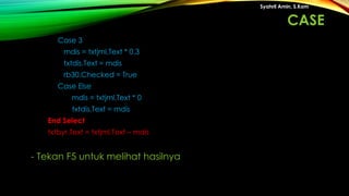 Case 3
mdis = txtjml.Text * 0.3
txtdis.Text = mdis
rb30.Checked = True
Case Else
mdis = txtjml.Text * 0
txtdis.Text = mdis
End Select
txtbyr.Text = txtjml.Text – mdis
Syahril Amin, S.Kom
- Tekan F5 untuk melihat hasilnya
CASE
 