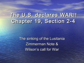The U.S. declares WAR!!The U.S. declares WAR!!
Chapter 19, Section 2-4Chapter 19, Section 2-4
The sinking of the LusitaniaThe sinking of the Lusitania
Zimmerman Note &Zimmerman Note &
Wilson’s call for WarWilson’s call for War
 