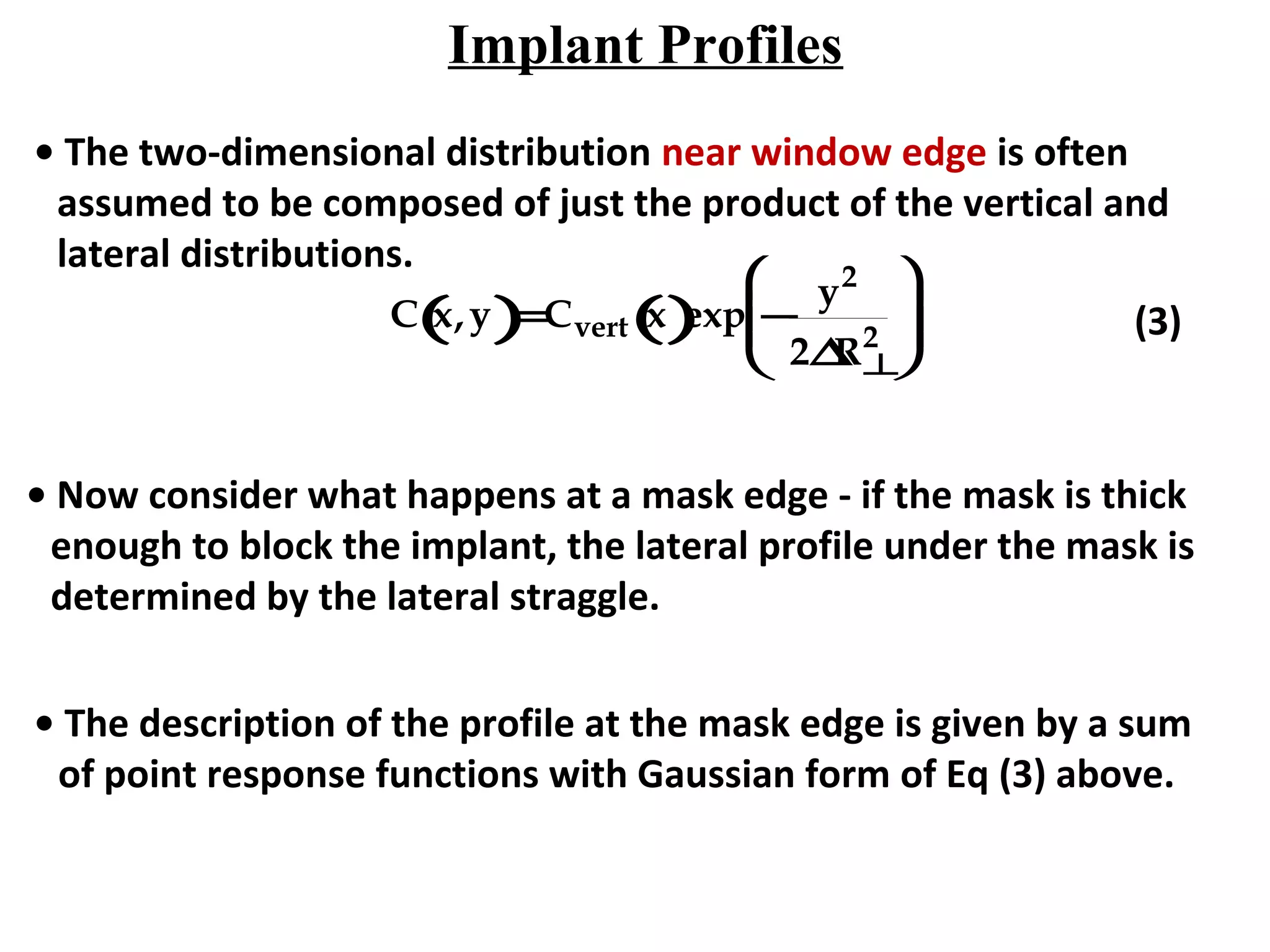 Implant Profiles
• The two-dimensional distribution near window edge is often
assumed to be composed of just the product of the vertical and
lateral distributions.
C x,y( )=Cvert x()exp −
y2
2∆R⊥
2





 (3)
• Now consider what happens at a mask edge - if the mask is thick
enough to block the implant, the lateral profile under the mask is
determined by the lateral straggle.
• The description of the profile at the mask edge is given by a sum
of point response functions with Gaussian form of Eq (3) above.
 