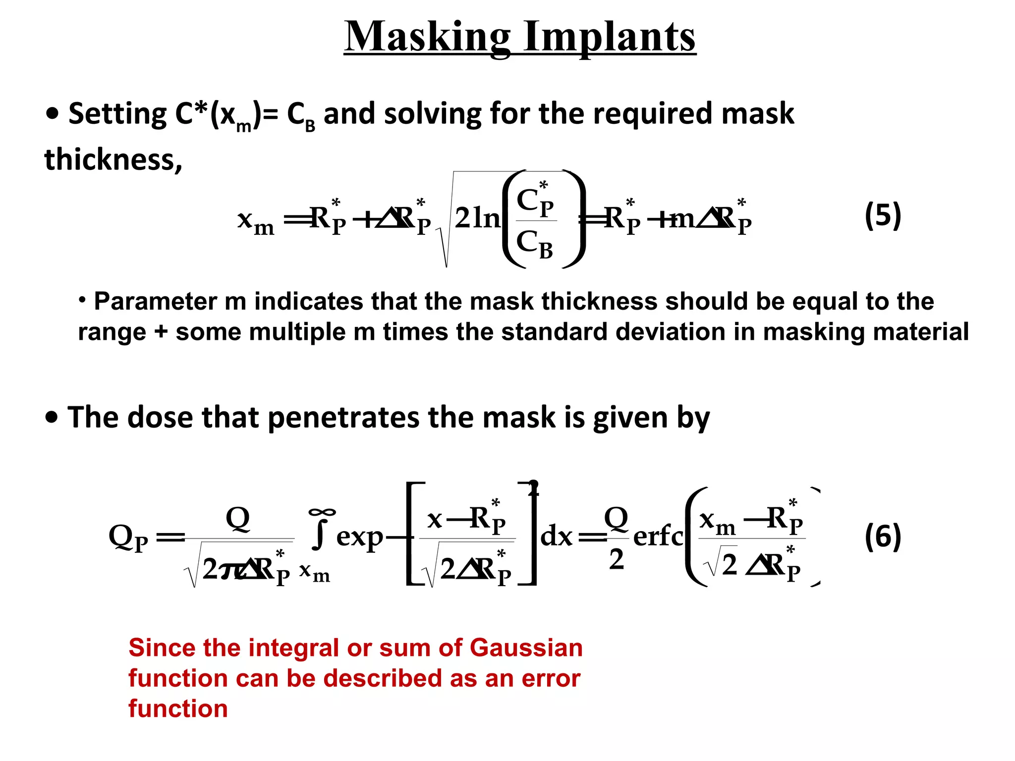 Masking Implants
• Setting C*(xm)= CB and solving for the required mask
thickness,
xm =RP
*
+∆RP
*
2ln
CP
*
CB





=RP
*
+m∆RP
* (5)
• The dose that penetrates the mask is given by
QP =
Q
2π∆RP
*
exp−
x−RP
*
2∆RP
*







xm
∞
∫
2
dx =
Q
2
erfc
xm −RP
*
2 ∆RP
*





 (6)
• Parameter m indicates that the mask thickness should be equal to the
range + some multiple m times the standard deviation in masking material
Since the integral or sum of Gaussian
function can be described as an error
function
 