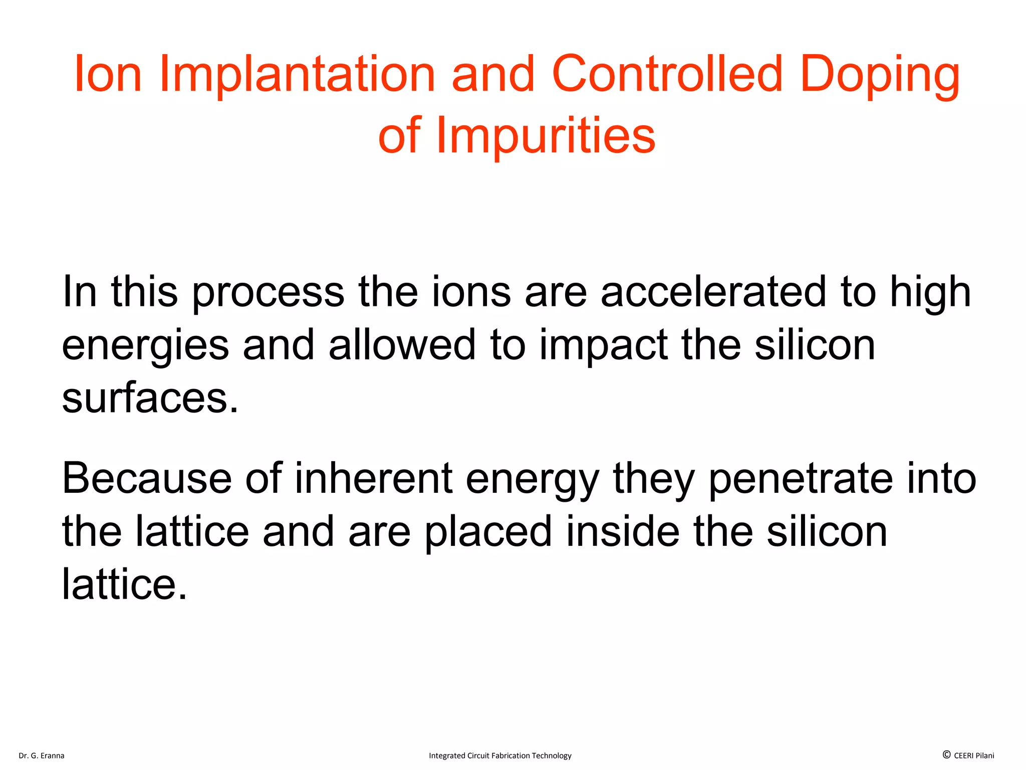 Ion Implantation and Controlled Doping
of Impurities
In this process the ions are accelerated to high
energies and allowed to impact the silicon
surfaces.
Because of inherent energy they penetrate into
the lattice and are placed inside the silicon
lattice.
Dr. G. Eranna Integrated Circuit Fabrication Technology © CEERI Pilani
 
