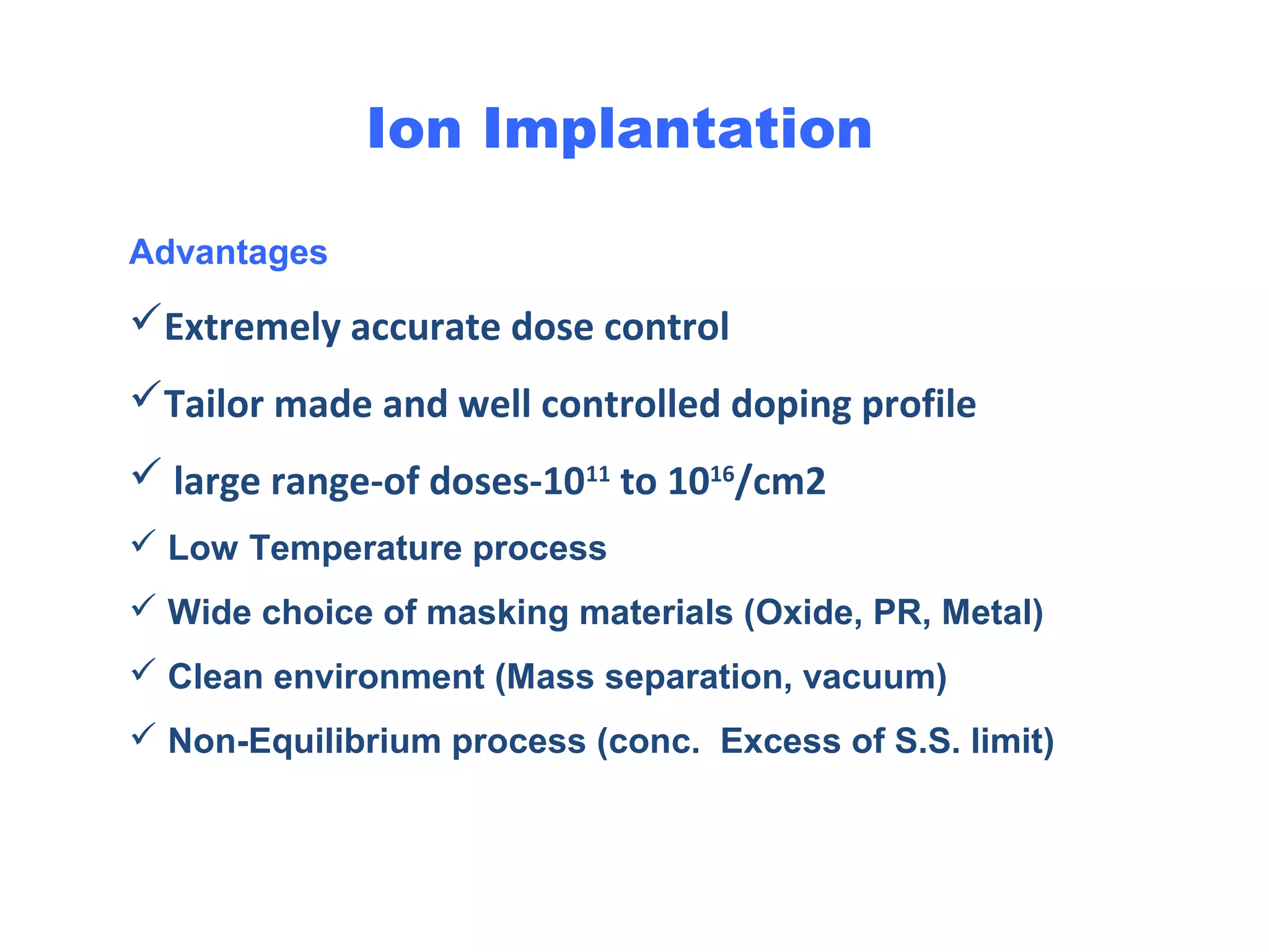 Advantages
Extremely accurate dose control
Tailor made and well controlled doping profile
 large range-of doses-1011
to 1016
/cm2
 Low Temperature process
 Wide choice of masking materials (Oxide, PR, Metal)
 Clean environment (Mass separation, vacuum)
 Non-Equilibrium process (conc. Excess of S.S. limit)
Ion Implantation
 
