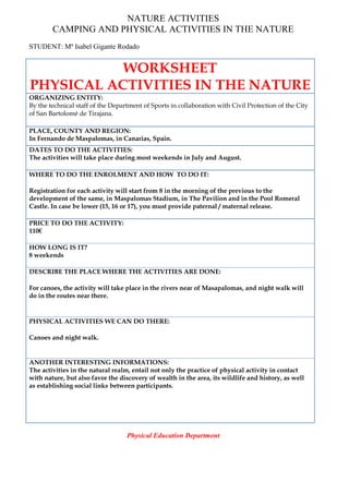 NATURE ACTIVITIES
CAMPING AND PHYSICAL ACTIVITIES IN THE NATURE
STUDENT: Mª Isabel Gigante Rodado
WORKSHEET
PHYSICAL ACTIVITIES IN THE NATURE
ORGANIZING ENTITY:
By the technical staff of the Department of Sports in collaboration with Civil Protection of the City
of San Bartolomé de Tirajana.
PLACE, COUNTY AND REGION:
In Fernando de Maspalomas, in Canarias, Spain.
DATES TO DO THE ACTIVITIES:
The activities will take place during most weekends in July and August.
WHERE TO DO THE ENROLMENT AND HOW TO DO IT:
Registration for each activity will start from 8 in the morning of the previous to the
development of the same, in Maspalomas Stadium, in The Pavilion and in the Pool Romeral
Castle. In case be lower (15, 16 or 17), you must provide paternal / maternal release.
PRICE TO DO THE ACTIVITY:
110€
HOW LONG IS IT?
8 weekends
DESCRIBE THE PLACE WHERE THE ACTIVITIES ARE DONE:
For canoes, the activity will take place in the rivers near of Masapalomas, and night walk will
do in the routes near there.
PHYSICAL ACTIVITIES WE CAN DO THERE:
Canoes and night walk.
ANOTHER INTERESTING INFORMATIONS:
The activities in the natural realm, entail not only the practice of physical activity in contact
with nature, but also favor the discovery of wealth in the area, its wildlife and history, as well
as establishing social links between participants.
Physical Education Department
 