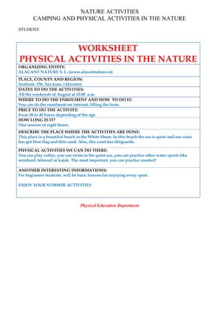 NATURE ACTIVITIES
CAMPING AND PHYSICAL ACTIVITIES IN THE NATURE
STUDENT:
WORKSHEET
PHYSICAL ACTIVITIES IN THE NATURE
ORGANIZING ENTITY:
ALACANT NATURE S. L. (www.alacantnature.es)
PLACE, COUNTY AND REGION:
Seafront, 156, San Juan, (Alicante)
DATES TO DO THE ACTIVITIES:
All the weekends of August at 10.00 a.m.
WHERE TO DO THE ENROLMENT AND HOW TO DO IT:
You can do the enrolment on internet, filling the form.
PRICE TO DO THE ACTIVITY:
From 30 to 40 Euros depending of the age.
HOW LONG IS IT?
One session of eight hours.
DESCRIBE THE PLACE WHERE THE ACTIVITIES ARE DONE:
This place is a beautiful beach in the White Shore. In this beach the sea is quiet and our coast
has got blue flag and thin sand. Also, this coast has lifeguards.
PHYSICAL ACTIVITIES WE CAN DO THERE:
You can play volley, you can swim in the quiet sea, you can practice other water sports like
windsurf, kitesurf or kajak. The most important, you can practice snorkel!
ANOTHER INTERESTING INFORMATIONS:
For beginners students, will be basic lessons for enjoying every sport.
ENJOY YOUR SUMMER ACTIVITIES
Physical Education Department
 