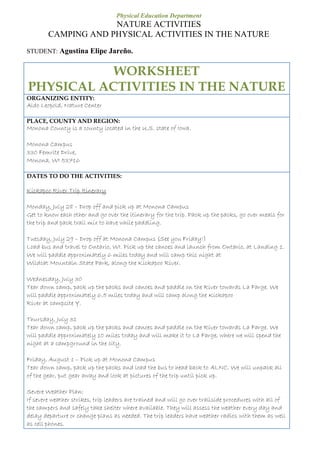 Physical Education Department
NATURE ACTIVITIES
CAMPING AND PHYSICAL ACTIVITIES IN THE NATURE
STUDENT: Agustina Elipe Jareño.
WORKSHEET
PHYSICAL ACTIVITIES IN THE NATURE
ORGANIZING ENTITY:
Aldo Leopold, Nature Center
PLACE, COUNTY AND REGION:
Monona County is a county located in the U.S. state of Iowa.
Monona Campus
330 Femrite Drive,
Monona, WI 53716
DATES TO DO THE ACTIVITIES:
Kickapoo River Trip Itinerary
Monday, July 28 – Drop off and pick up at Monona Campus
Get to know each other and go over the itinerary for the trip. Pack up the packs, go over meals for
the trip and pack trail mix to have while paddling.
Tuesday, July 29 – Drop off at Monona Campus (See you Friday!)
Load bus and travel to Ontario, WI. Pick up the canoes and launch from Ontario, at Landing 1.
We will paddle approximately 6 miles today and will camp this night at
Wildcat Mountain State Park, along the Kickapoo River.
Wednesday, July 30
Tear down camp, pack up the packs and canoes and paddle on the River towards La Farge. We
will paddle approximately 6.5 miles today and will camp along the Kickapoo
River at campsite Y.
Thursday, July 31
Tear down camp, pack up the packs and canoes and paddle on the River towards La Farge. We
will paddle approximately 10 miles today and will make it to La Farge, where we will spend the
night at a campground in the city.
Friday, August 1 – Pick up at Monona Campus
Tear down camp, pack up the packs and load the bus to head back to ALNC. We will unpack all
of the gear, put gear away and look at pictures of the trip until pick up.
Severe Weather Plan:
If severe weather strikes, trip leaders are trained and will go over trailside procedures with all of
the campers and safely take shelter where available. They will assess the weather every day and
delay departure or change plans as needed. The trip leaders have weather radios with them as well
as cell phones.
 