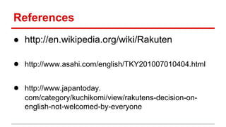 References
● http://en.wikipedia.org/wiki/Rakuten
● http://www.asahi.com/english/TKY201007010404.html
● http://www.japantoday.
com/category/kuchikomi/view/rakutens-decision-on-
english-not-welcomed-by-everyone
 