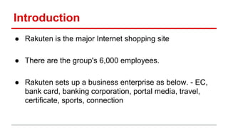 Introduction
● Rakuten is the major Internet shopping site
● There are the group's 6,000 employees.
● Rakuten sets up a business enterprise as below. - EC,
bank card, banking corporation, portal media, travel,
certificate, sports, connection
 