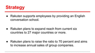 Strategy
● Rakuten supports employees by providing an English
conversation school.
● Rakuten plans to expand reach from current six
countries to 27 major countries or more.
● Rakuten plans to raise the ratio to 70 percent and aims
to increase annual sales of group companies.
 
