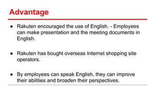 Advantage
● Rakuten encouraged the use of English. - Employees
can make presentation and the meeting documents in
English.
● Rakuten has bought overseas Internet shopping site
operators.
● By employees can speak English, they can improve
their abilities and broaden their perspectives.
 