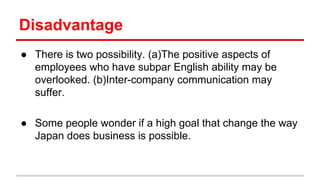 Disadvantage
● There is two possibility. (a)The positive aspects of
employees who have subpar English ability may be
overlooked. (b)Inter-company communication may
suffer.
● Some people wonder if a high goal that change the way
Japan does business is possible.
 