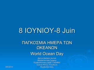 8/6/2014
Δίκτυο Assises Jeunes
Méditerrannée-Γραφειο
Περιβαλλοντικης ΔΙΔΕ Γ'ΑΘΗΝΑ-
Ιωάννα Ντίνου Υπεύθυνη
Περιβαλλοντικής
8 ΙΟΥΝΙΟΥ-8 Juin
ΠΑΓΚΟΣΜΙΑ ΗΜΕΡΑ ΤΩΝ
ΩΚΕΑΝΩΝ
World Ocean Day
 