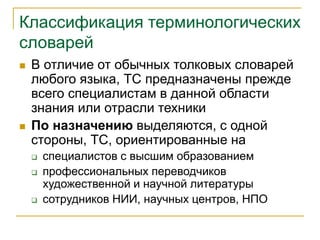 Классификация терминологических
словарей
 В отличие от обычных толковых словарей
любого языка, ТС предназначены прежде
всего специалистам в данной области
знания или отрасли техники
 По назначению выделяются, с одной
стороны, ТС, ориентированные на
 специалистов с высшим образованием
 профессиональных переводчиков
художественной и научной литературы
 сотрудников НИИ, научных центров, НПО
 