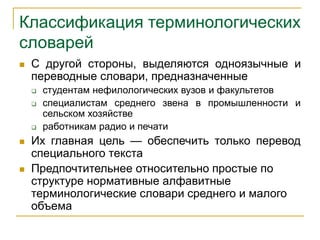 Классификация терминологических
словарей
 С другой стороны, выделяются одноязычные и
переводные словари, предназначенные
 студентам нефилологических вузов и факультетов
 специалистам среднего звена в промышленности и
сельском хозяйстве
 работникам радио и печати
 Их главная цель — обеспечить только перевод
специального текста
 Предпочтительнее относительно простые по
структуре нормативные алфавитные
терминологические словари среднего и малого
объема
 