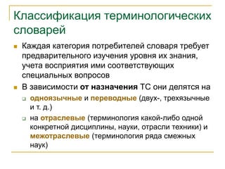Классификация терминологических
словарей
 Каждая категория потребителей словаря требует
предварительного изучения уровня их знания,
учета восприятия ими соответствующих
специальных вопросов
 В зависимости от назначения ТС они делятся на
 одноязычные и переводные (двух-, трехязычные
и т. д.)
 на отраслевые (терминология какой-либо одной
конкретной дисциплины, науки, отрасли техники) и
межотраслевые (терминология ряда смежных
наук)
 