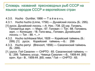Словарь названий пресноводных рыб СССР на
языках народов СССР и европейских стран
4.3.0. Hucho Guntlier, 1866 — Т а й м е н ь.
4.3.1. Hucho hucho (Linne, 1758) — Дунайский лосось (Б.: 295).
[1] русск. Дунайский лосось —А. Ник.: 738. [2] укр. Голавль,
Головатица зкрп. — Марк.: 67. Головач — Тат.: 88. Головень
зкрп. — Колющее : 18. Голо-вещ., Головач, Дунайський
лосось — Тат. : 88. <...>
4.3.2. Hucho ischikawai Mori, 1928 — Корейский таймень (Б.:
299). [1] русск. Корейский таймень —Б.: 299
4.3.3. Hucho perryi (Brevoort, 1856) — Сахалинский таймень
(Б.: 299).
[1 j русск. Гой Сахалин — СНРТО : 65. Сахалинский таймень —
Б.: 299. Таймень уссур.. Чевица Сахалин —Б., 1909:44. [65]
ороч. Хуэ - В., 1909:44. [6S; нивх." Гой — СНРТО : 65.
 
