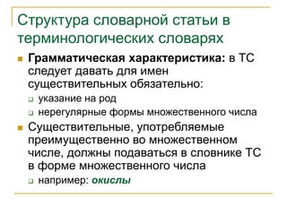 Структура словарной статьи в
терминологических словарях
 Грамматическая характеристика: в ТС
следует давать для имен
существительных обязательно:
 указание на род
 нерегулярные формы множественного числа
 Существительные, употребляемые
преимущественно во множественном
числе, должны подаваться в словнике ТС
в форме множественного числа
 например: окислы
 