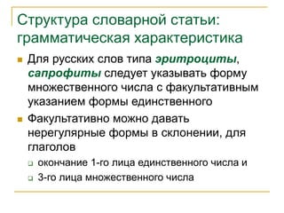 Структура словарной статьи:
грамматическая характеристика
 Для русских слов типа эритроциты,
сапрофиты следует указывать форму
множественного числа с факультативным
указанием формы единственного
 Факультативно можно давать
нерегулярные формы в склонении, для
глаголов
 окончание 1-го лица единственного числа и
 3-го лица множественного числа
 