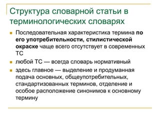 Структура словарной статьи в
терминологических словарях
 Последовательная характеристика термина по
его употребительности, стилистической
окраске чаще всего отсутствует в современных
ТС
 любой ТС — всегда словарь нормативный
 здесь главное — выделение и продуманная
подача основных, общеупотребительных,
стандартизованных терминов, отделение и
особое расположение синонимов к основному
термину
 
