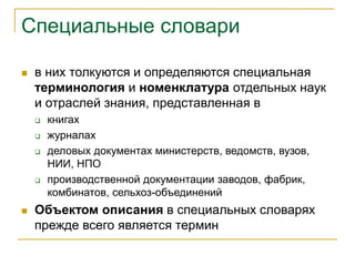 Специальные словари
 в них толкуются и определяются специальная
терминология и номенклатура отдельных наук
и отраслей знания, представленная в
 книгах
 журналах
 деловых документах министерств, ведомств, вузов,
НИИ, НПО
 производственной документации заводов, фабрик,
комбинатов, сельхоз-объединений
 Объектом описания в специальных словарях
прежде всего является термин
 