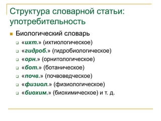Структура словарной статьи:
употребительность
 Биологический словарь
 «ихт.» (ихтиологическое)
 «гидроб.» (гидробиологическое)
 «орн.» (орнитологическое)
 «бот.» (ботаническое)
 «почв.» (почвоведческое)
 «физиол.» (физиологическое)
 «биохим.» (биохимическое) и т. д.
 
