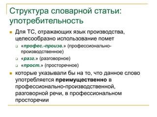 Структура словарной статьи:
употребительность
 Для ТС, отражающих язык производства,
целесообразно использование помет
 «профес.-произв.» (профессионально-
производственное)
 «разг.» (разговорное)
 «прост.» (просторечное)
 которые указывали бы на то, что данное слово
употребляется преимущественно в
профессионально-производственной,
разговорной речи, в профессиональном
просторечии
 