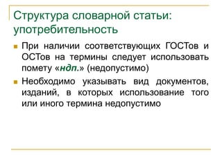 Структура словарной статьи:
употребительность
 При наличии соответствующих ГОСТов и
ОСТов на термины следует использовать
помету «ндп.» (недопустимо)
 Необходимо указывать вид документов,
изданий, в которых использование того
или иного термина недопустимо
 