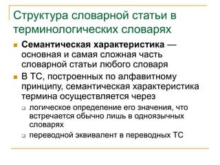 Структура словарной статьи в
терминологических словарях
 Семантическая характеристика —
основная и самая сложная часть
словарной статьи любого словаря
 В ТС, построенных по алфавитному
принципу, семантическая характеристика
термина осуществляется через
 логическое определение его значения, что
встречается обычно лишь в одноязычных
словарях
 переводной эквивалент в переводных ТС
 
